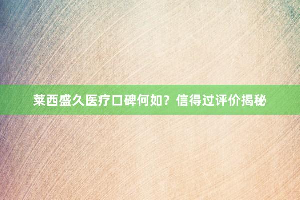 莱西盛久医疗口碑何如？信得过评价揭秘